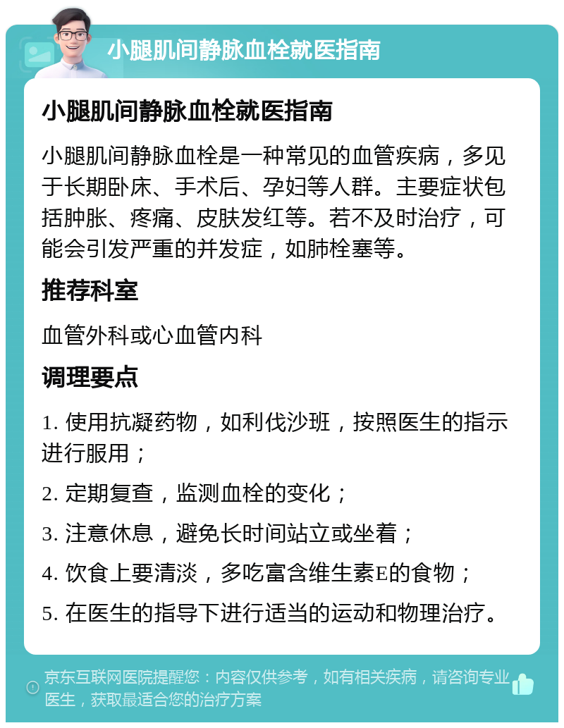 小腿肌间静脉血栓就医指南 小腿肌间静脉血栓就医指南 小腿肌间静脉血栓是一种常见的血管疾病，多见于长期卧床、手术后、孕妇等人群。主要症状包括肿胀、疼痛、皮肤发红等。若不及时治疗，可能会引发严重的并发症，如肺栓塞等。 推荐科室 血管外科或心血管内科 调理要点 1. 使用抗凝药物，如利伐沙班，按照医生的指示进行服用； 2. 定期复查，监测血栓的变化； 3. 注意休息，避免长时间站立或坐着； 4. 饮食上要清淡，多吃富含维生素E的食物； 5. 在医生的指导下进行适当的运动和物理治疗。