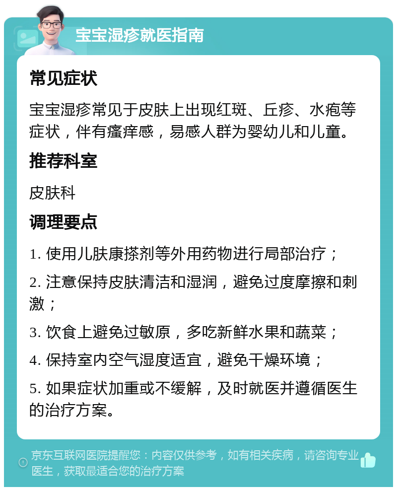 宝宝湿疹就医指南 常见症状 宝宝湿疹常见于皮肤上出现红斑、丘疹、水疱等症状，伴有瘙痒感，易感人群为婴幼儿和儿童。 推荐科室 皮肤科 调理要点 1. 使用儿肤康搽剂等外用药物进行局部治疗； 2. 注意保持皮肤清洁和湿润，避免过度摩擦和刺激； 3. 饮食上避免过敏原，多吃新鲜水果和蔬菜； 4. 保持室内空气湿度适宜，避免干燥环境； 5. 如果症状加重或不缓解，及时就医并遵循医生的治疗方案。