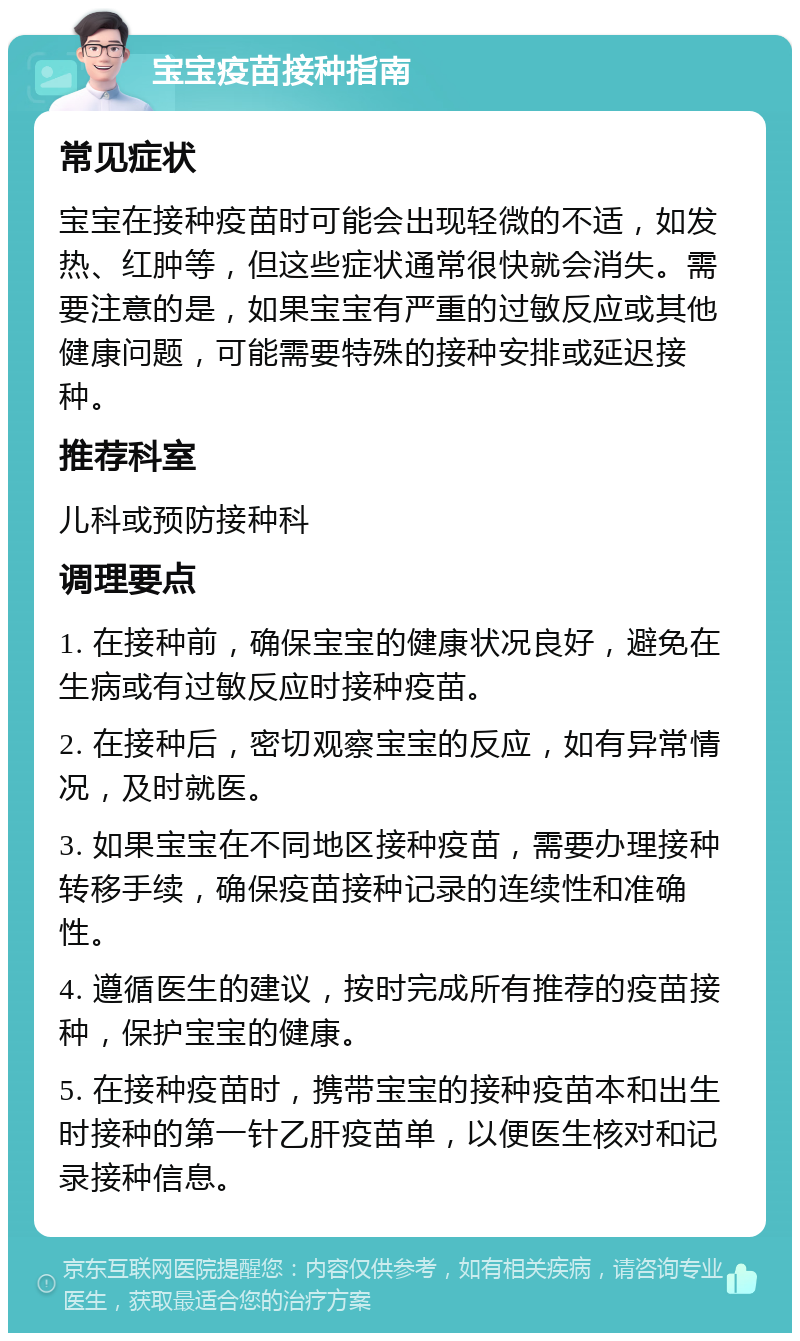 宝宝疫苗接种指南 常见症状 宝宝在接种疫苗时可能会出现轻微的不适，如发热、红肿等，但这些症状通常很快就会消失。需要注意的是，如果宝宝有严重的过敏反应或其他健康问题，可能需要特殊的接种安排或延迟接种。 推荐科室 儿科或预防接种科 调理要点 1. 在接种前，确保宝宝的健康状况良好，避免在生病或有过敏反应时接种疫苗。 2. 在接种后，密切观察宝宝的反应，如有异常情况，及时就医。 3. 如果宝宝在不同地区接种疫苗，需要办理接种转移手续，确保疫苗接种记录的连续性和准确性。 4. 遵循医生的建议，按时完成所有推荐的疫苗接种，保护宝宝的健康。 5. 在接种疫苗时，携带宝宝的接种疫苗本和出生时接种的第一针乙肝疫苗单，以便医生核对和记录接种信息。