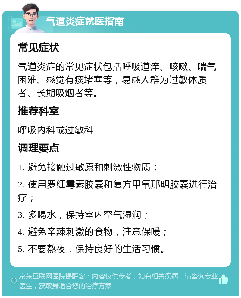 气道炎症就医指南 常见症状 气道炎症的常见症状包括呼吸道痒、咳嗽、喘气困难、感觉有痰堵塞等，易感人群为过敏体质者、长期吸烟者等。 推荐科室 呼吸内科或过敏科 调理要点 1. 避免接触过敏原和刺激性物质； 2. 使用罗红霉素胶囊和复方甲氧那明胶囊进行治疗； 3. 多喝水，保持室内空气湿润； 4. 避免辛辣刺激的食物，注意保暖； 5. 不要熬夜，保持良好的生活习惯。