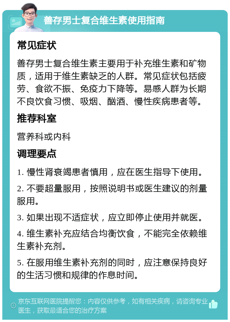 善存男士复合维生素使用指南 常见症状 善存男士复合维生素主要用于补充维生素和矿物质，适用于维生素缺乏的人群。常见症状包括疲劳、食欲不振、免疫力下降等。易感人群为长期不良饮食习惯、吸烟、酗酒、慢性疾病患者等。 推荐科室 营养科或内科 调理要点 1. 慢性肾衰竭患者慎用，应在医生指导下使用。 2. 不要超量服用，按照说明书或医生建议的剂量服用。 3. 如果出现不适症状，应立即停止使用并就医。 4. 维生素补充应结合均衡饮食，不能完全依赖维生素补充剂。 5. 在服用维生素补充剂的同时，应注意保持良好的生活习惯和规律的作息时间。