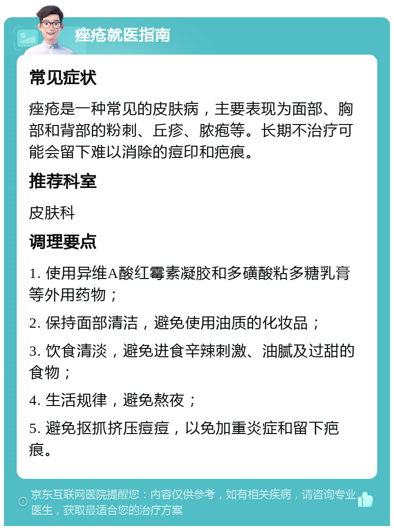 痤疮就医指南 常见症状 痤疮是一种常见的皮肤病，主要表现为面部、胸部和背部的粉刺、丘疹、脓疱等。长期不治疗可能会留下难以消除的痘印和疤痕。 推荐科室 皮肤科 调理要点 1. 使用异维A酸红霉素凝胶和多磺酸粘多糖乳膏等外用药物； 2. 保持面部清洁，避免使用油质的化妆品； 3. 饮食清淡，避免进食辛辣刺激、油腻及过甜的食物； 4. 生活规律，避免熬夜； 5. 避免抠抓挤压痘痘，以免加重炎症和留下疤痕。