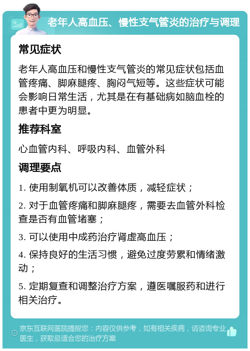 老年人高血压、慢性支气管炎的治疗与调理 常见症状 老年人高血压和慢性支气管炎的常见症状包括血管疼痛、脚麻腿疼、胸闷气短等。这些症状可能会影响日常生活，尤其是在有基础病如脑血栓的患者中更为明显。 推荐科室 心血管内科、呼吸内科、血管外科 调理要点 1. 使用制氧机可以改善体质，减轻症状； 2. 对于血管疼痛和脚麻腿疼，需要去血管外科检查是否有血管堵塞； 3. 可以使用中成药治疗肾虚高血压； 4. 保持良好的生活习惯，避免过度劳累和情绪激动； 5. 定期复查和调整治疗方案，遵医嘱服药和进行相关治疗。