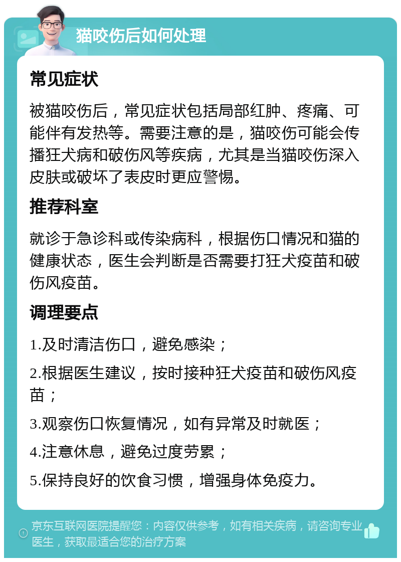 猫咬伤后如何处理 常见症状 被猫咬伤后，常见症状包括局部红肿、疼痛、可能伴有发热等。需要注意的是，猫咬伤可能会传播狂犬病和破伤风等疾病，尤其是当猫咬伤深入皮肤或破坏了表皮时更应警惕。 推荐科室 就诊于急诊科或传染病科，根据伤口情况和猫的健康状态，医生会判断是否需要打狂犬疫苗和破伤风疫苗。 调理要点 1.及时清洁伤口，避免感染； 2.根据医生建议，按时接种狂犬疫苗和破伤风疫苗； 3.观察伤口恢复情况，如有异常及时就医； 4.注意休息，避免过度劳累； 5.保持良好的饮食习惯，增强身体免疫力。