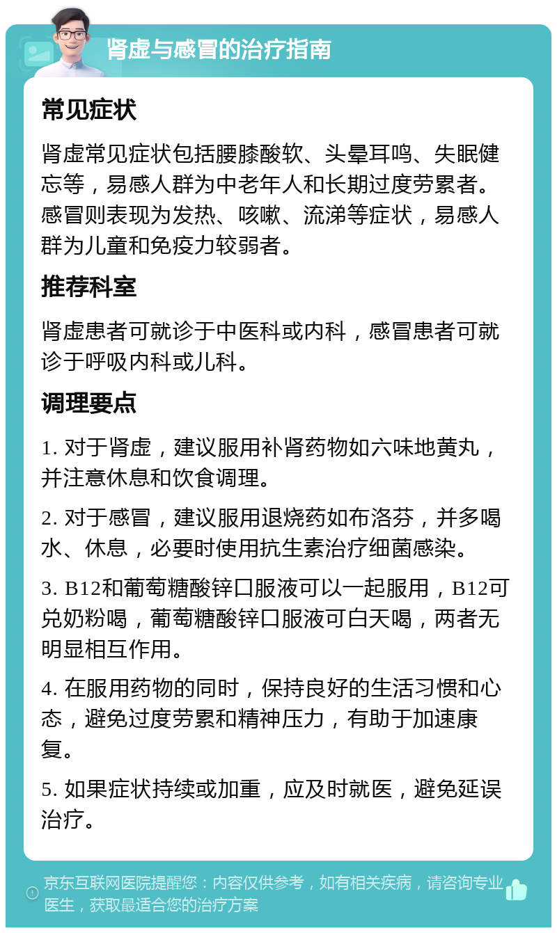 肾虚与感冒的治疗指南 常见症状 肾虚常见症状包括腰膝酸软、头晕耳鸣、失眠健忘等，易感人群为中老年人和长期过度劳累者。感冒则表现为发热、咳嗽、流涕等症状，易感人群为儿童和免疫力较弱者。 推荐科室 肾虚患者可就诊于中医科或内科，感冒患者可就诊于呼吸内科或儿科。 调理要点 1. 对于肾虚，建议服用补肾药物如六味地黄丸，并注意休息和饮食调理。 2. 对于感冒，建议服用退烧药如布洛芬，并多喝水、休息，必要时使用抗生素治疗细菌感染。 3. B12和葡萄糖酸锌口服液可以一起服用，B12可兑奶粉喝，葡萄糖酸锌口服液可白天喝，两者无明显相互作用。 4. 在服用药物的同时，保持良好的生活习惯和心态，避免过度劳累和精神压力，有助于加速康复。 5. 如果症状持续或加重，应及时就医，避免延误治疗。