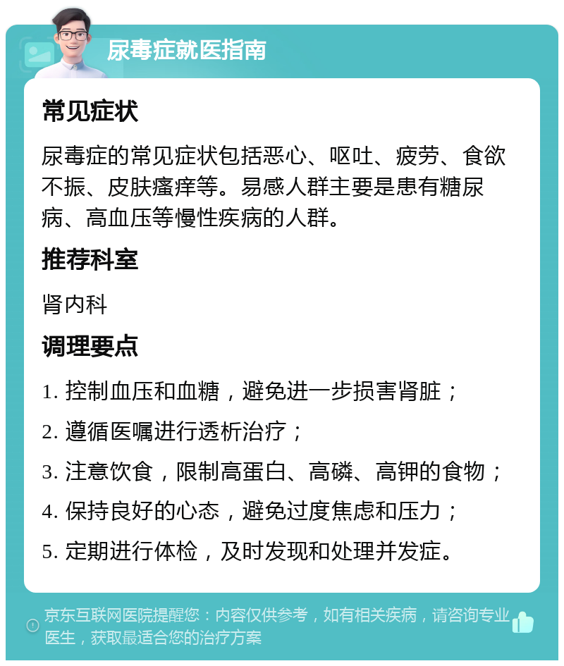 尿毒症就医指南 常见症状 尿毒症的常见症状包括恶心、呕吐、疲劳、食欲不振、皮肤瘙痒等。易感人群主要是患有糖尿病、高血压等慢性疾病的人群。 推荐科室 肾内科 调理要点 1. 控制血压和血糖，避免进一步损害肾脏； 2. 遵循医嘱进行透析治疗； 3. 注意饮食，限制高蛋白、高磷、高钾的食物； 4. 保持良好的心态，避免过度焦虑和压力； 5. 定期进行体检，及时发现和处理并发症。