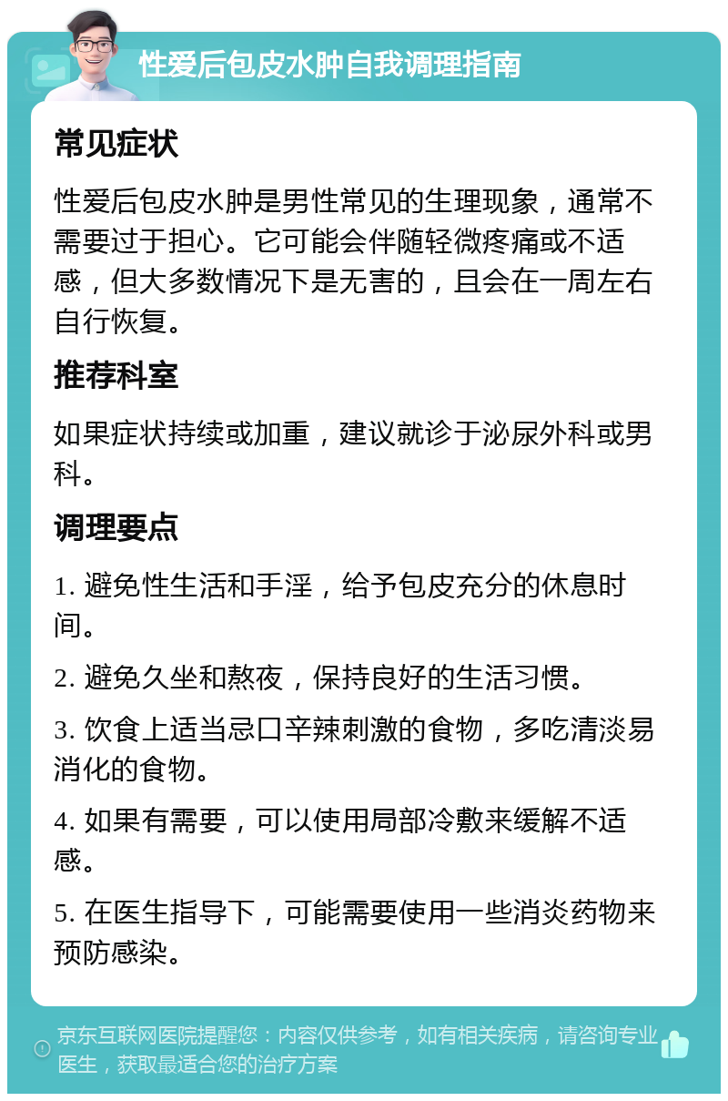 性爱后包皮水肿自我调理指南 常见症状 性爱后包皮水肿是男性常见的生理现象，通常不需要过于担心。它可能会伴随轻微疼痛或不适感，但大多数情况下是无害的，且会在一周左右自行恢复。 推荐科室 如果症状持续或加重，建议就诊于泌尿外科或男科。 调理要点 1. 避免性生活和手淫，给予包皮充分的休息时间。 2. 避免久坐和熬夜，保持良好的生活习惯。 3. 饮食上适当忌口辛辣刺激的食物，多吃清淡易消化的食物。 4. 如果有需要，可以使用局部冷敷来缓解不适感。 5. 在医生指导下，可能需要使用一些消炎药物来预防感染。