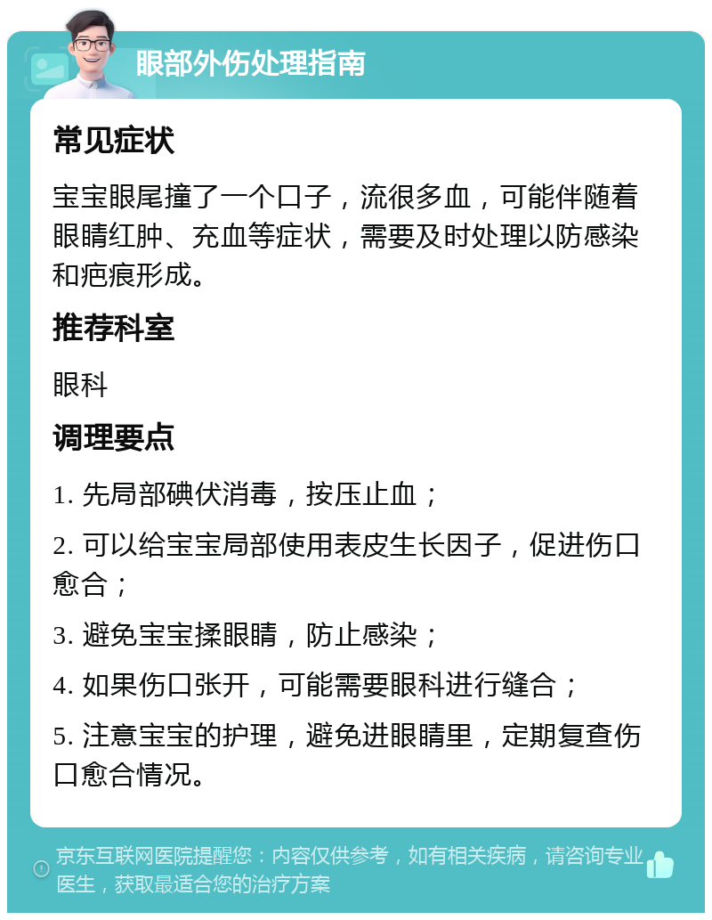 眼部外伤处理指南 常见症状 宝宝眼尾撞了一个口子，流很多血，可能伴随着眼睛红肿、充血等症状，需要及时处理以防感染和疤痕形成。 推荐科室 眼科 调理要点 1. 先局部碘伏消毒，按压止血； 2. 可以给宝宝局部使用表皮生长因子，促进伤口愈合； 3. 避免宝宝揉眼睛，防止感染； 4. 如果伤口张开，可能需要眼科进行缝合； 5. 注意宝宝的护理，避免进眼睛里，定期复查伤口愈合情况。