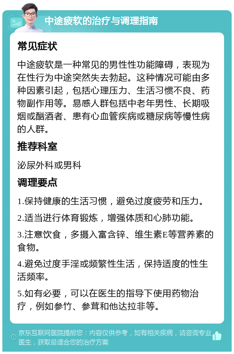 中途疲软的治疗与调理指南 常见症状 中途疲软是一种常见的男性性功能障碍，表现为在性行为中途突然失去勃起。这种情况可能由多种因素引起，包括心理压力、生活习惯不良、药物副作用等。易感人群包括中老年男性、长期吸烟或酗酒者、患有心血管疾病或糖尿病等慢性病的人群。 推荐科室 泌尿外科或男科 调理要点 1.保持健康的生活习惯，避免过度疲劳和压力。 2.适当进行体育锻炼，增强体质和心肺功能。 3.注意饮食，多摄入富含锌、维生素E等营养素的食物。 4.避免过度手淫或频繁性生活，保持适度的性生活频率。 5.如有必要，可以在医生的指导下使用药物治疗，例如参竹、参茸和他达拉非等。