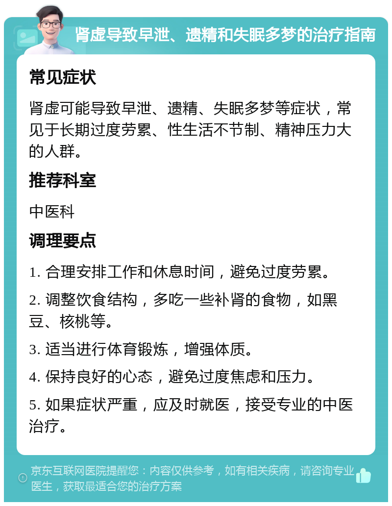 肾虚导致早泄、遗精和失眠多梦的治疗指南 常见症状 肾虚可能导致早泄、遗精、失眠多梦等症状，常见于长期过度劳累、性生活不节制、精神压力大的人群。 推荐科室 中医科 调理要点 1. 合理安排工作和休息时间，避免过度劳累。 2. 调整饮食结构，多吃一些补肾的食物，如黑豆、核桃等。 3. 适当进行体育锻炼，增强体质。 4. 保持良好的心态，避免过度焦虑和压力。 5. 如果症状严重，应及时就医，接受专业的中医治疗。