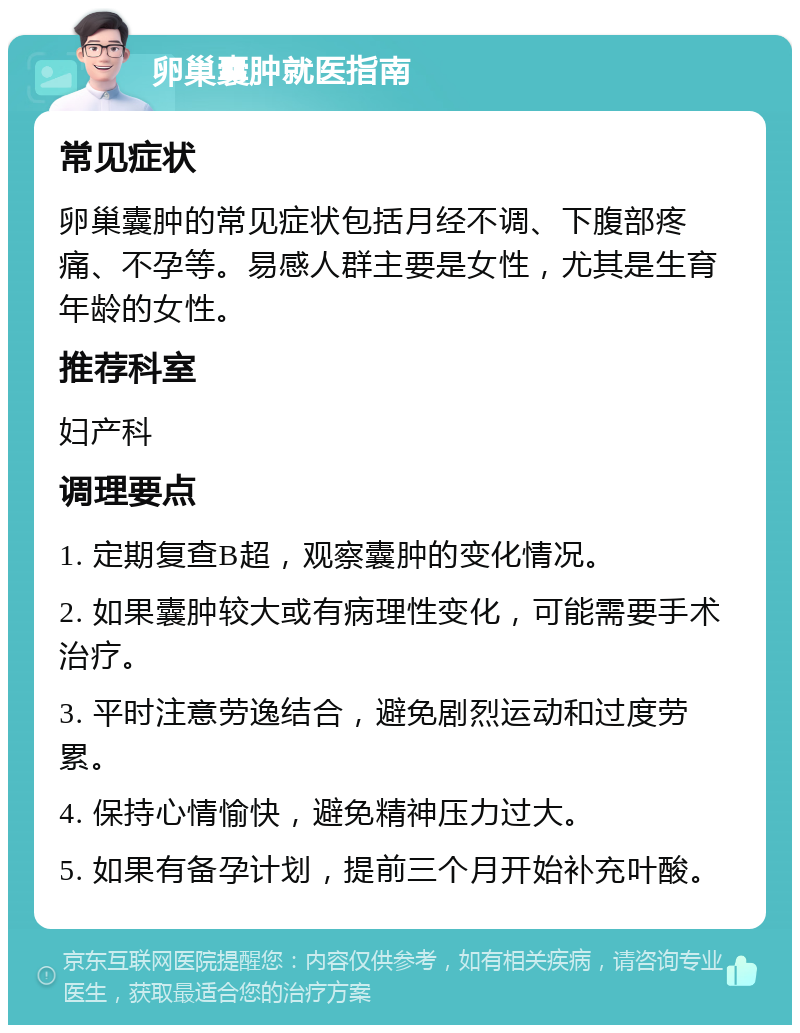 卵巢囊肿就医指南 常见症状 卵巢囊肿的常见症状包括月经不调、下腹部疼痛、不孕等。易感人群主要是女性，尤其是生育年龄的女性。 推荐科室 妇产科 调理要点 1. 定期复查B超，观察囊肿的变化情况。 2. 如果囊肿较大或有病理性变化，可能需要手术治疗。 3. 平时注意劳逸结合，避免剧烈运动和过度劳累。 4. 保持心情愉快，避免精神压力过大。 5. 如果有备孕计划，提前三个月开始补充叶酸。