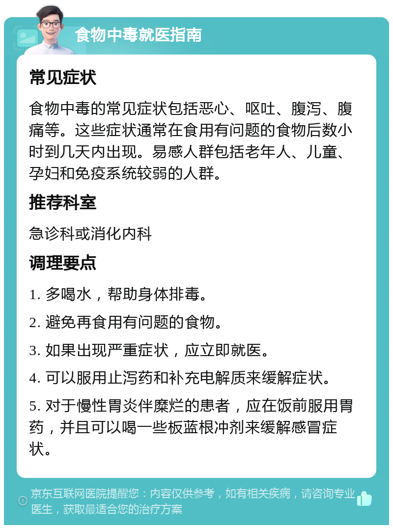 食物中毒就医指南 常见症状 食物中毒的常见症状包括恶心、呕吐、腹泻、腹痛等。这些症状通常在食用有问题的食物后数小时到几天内出现。易感人群包括老年人、儿童、孕妇和免疫系统较弱的人群。 推荐科室 急诊科或消化内科 调理要点 1. 多喝水，帮助身体排毒。 2. 避免再食用有问题的食物。 3. 如果出现严重症状，应立即就医。 4. 可以服用止泻药和补充电解质来缓解症状。 5. 对于慢性胃炎伴糜烂的患者，应在饭前服用胃药，并且可以喝一些板蓝根冲剂来缓解感冒症状。