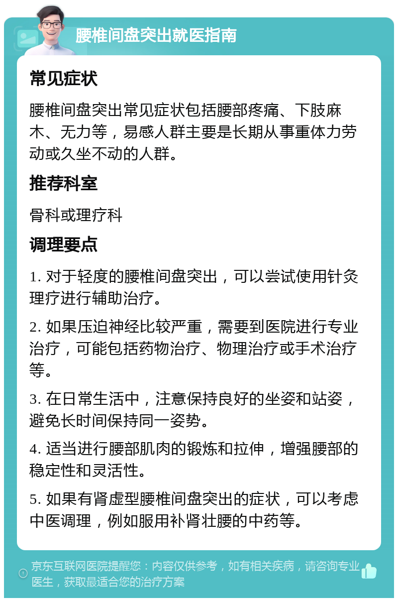 腰椎间盘突出就医指南 常见症状 腰椎间盘突出常见症状包括腰部疼痛、下肢麻木、无力等，易感人群主要是长期从事重体力劳动或久坐不动的人群。 推荐科室 骨科或理疗科 调理要点 1. 对于轻度的腰椎间盘突出，可以尝试使用针灸理疗进行辅助治疗。 2. 如果压迫神经比较严重，需要到医院进行专业治疗，可能包括药物治疗、物理治疗或手术治疗等。 3. 在日常生活中，注意保持良好的坐姿和站姿，避免长时间保持同一姿势。 4. 适当进行腰部肌肉的锻炼和拉伸，增强腰部的稳定性和灵活性。 5. 如果有肾虚型腰椎间盘突出的症状，可以考虑中医调理，例如服用补肾壮腰的中药等。