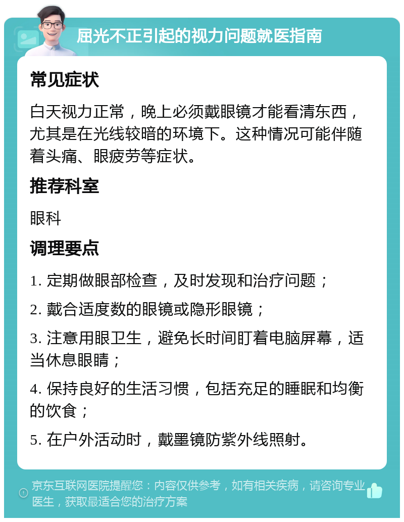 屈光不正引起的视力问题就医指南 常见症状 白天视力正常，晚上必须戴眼镜才能看清东西，尤其是在光线较暗的环境下。这种情况可能伴随着头痛、眼疲劳等症状。 推荐科室 眼科 调理要点 1. 定期做眼部检查，及时发现和治疗问题； 2. 戴合适度数的眼镜或隐形眼镜； 3. 注意用眼卫生，避免长时间盯着电脑屏幕，适当休息眼睛； 4. 保持良好的生活习惯，包括充足的睡眠和均衡的饮食； 5. 在户外活动时，戴墨镜防紫外线照射。