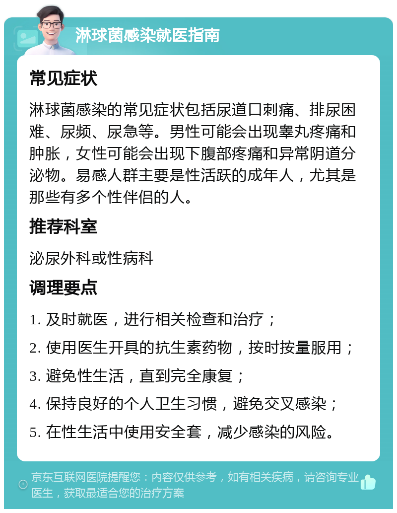 淋球菌感染就医指南 常见症状 淋球菌感染的常见症状包括尿道口刺痛、排尿困难、尿频、尿急等。男性可能会出现睾丸疼痛和肿胀，女性可能会出现下腹部疼痛和异常阴道分泌物。易感人群主要是性活跃的成年人，尤其是那些有多个性伴侣的人。 推荐科室 泌尿外科或性病科 调理要点 1. 及时就医，进行相关检查和治疗； 2. 使用医生开具的抗生素药物，按时按量服用； 3. 避免性生活，直到完全康复； 4. 保持良好的个人卫生习惯，避免交叉感染； 5. 在性生活中使用安全套，减少感染的风险。