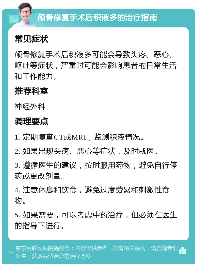 颅骨修复手术后积液多的治疗指南 常见症状 颅骨修复手术后积液多可能会导致头疼、恶心、呕吐等症状，严重时可能会影响患者的日常生活和工作能力。 推荐科室 神经外科 调理要点 1. 定期复查CT或MRI，监测积液情况。 2. 如果出现头疼、恶心等症状，及时就医。 3. 遵循医生的建议，按时服用药物，避免自行停药或更改剂量。 4. 注意休息和饮食，避免过度劳累和刺激性食物。 5. 如果需要，可以考虑中药治疗，但必须在医生的指导下进行。