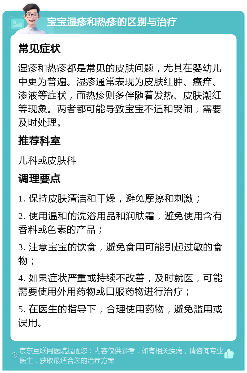 宝宝湿疹和热疹的区别与治疗 常见症状 湿疹和热疹都是常见的皮肤问题，尤其在婴幼儿中更为普遍。湿疹通常表现为皮肤红肿、瘙痒、渗液等症状，而热疹则多伴随着发热、皮肤潮红等现象。两者都可能导致宝宝不适和哭闹，需要及时处理。 推荐科室 儿科或皮肤科 调理要点 1. 保持皮肤清洁和干燥，避免摩擦和刺激； 2. 使用温和的洗浴用品和润肤霜，避免使用含有香料或色素的产品； 3. 注意宝宝的饮食，避免食用可能引起过敏的食物； 4. 如果症状严重或持续不改善，及时就医，可能需要使用外用药物或口服药物进行治疗； 5. 在医生的指导下，合理使用药物，避免滥用或误用。