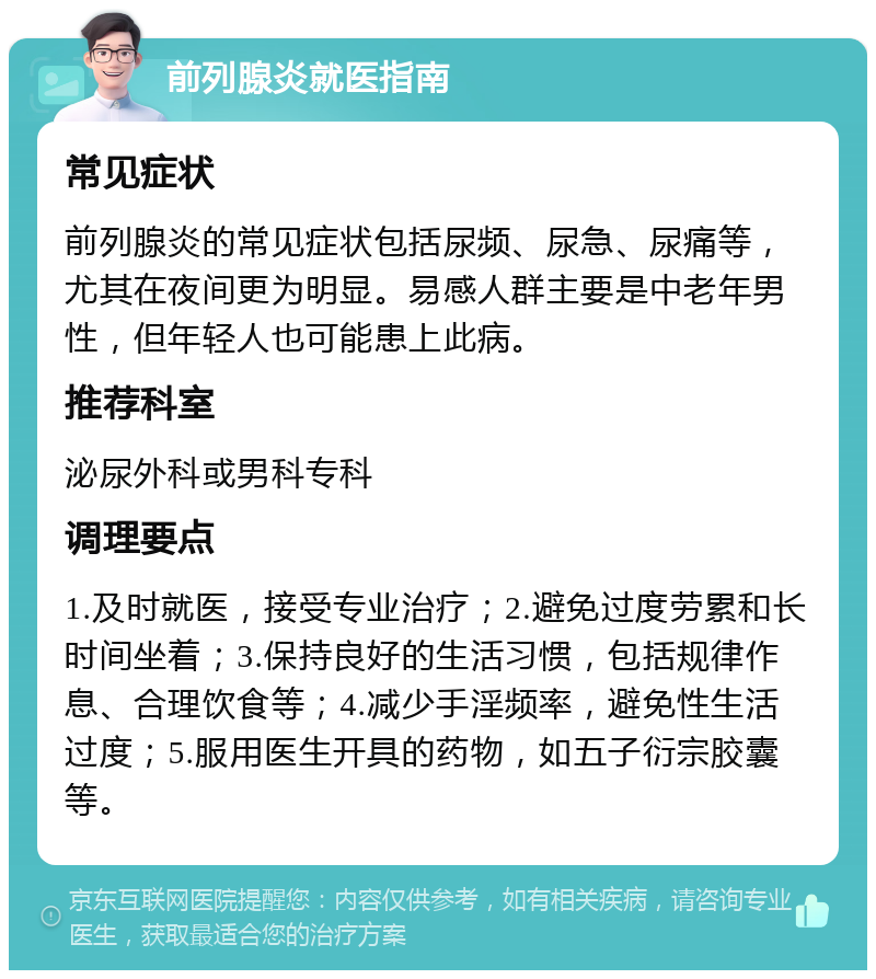 前列腺炎就医指南 常见症状 前列腺炎的常见症状包括尿频、尿急、尿痛等，尤其在夜间更为明显。易感人群主要是中老年男性，但年轻人也可能患上此病。 推荐科室 泌尿外科或男科专科 调理要点 1.及时就医，接受专业治疗；2.避免过度劳累和长时间坐着；3.保持良好的生活习惯，包括规律作息、合理饮食等；4.减少手淫频率，避免性生活过度；5.服用医生开具的药物，如五子衍宗胶囊等。