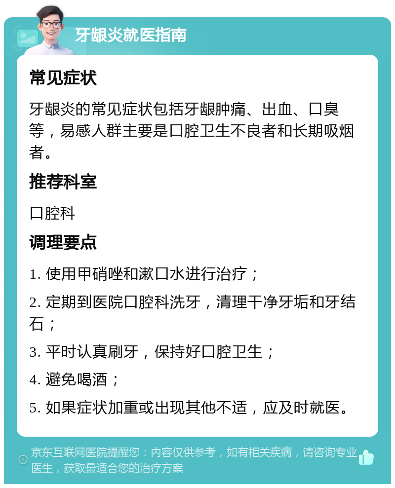 牙龈炎就医指南 常见症状 牙龈炎的常见症状包括牙龈肿痛、出血、口臭等，易感人群主要是口腔卫生不良者和长期吸烟者。 推荐科室 口腔科 调理要点 1. 使用甲硝唑和漱口水进行治疗； 2. 定期到医院口腔科洗牙，清理干净牙垢和牙结石； 3. 平时认真刷牙，保持好口腔卫生； 4. 避免喝酒； 5. 如果症状加重或出现其他不适，应及时就医。