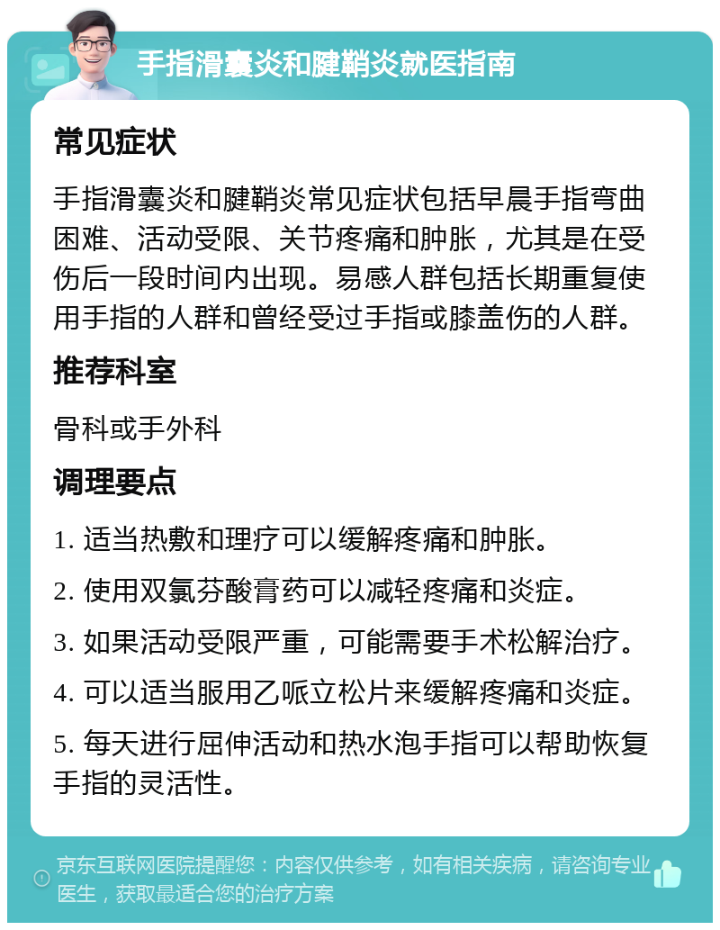 手指滑囊炎和腱鞘炎就医指南 常见症状 手指滑囊炎和腱鞘炎常见症状包括早晨手指弯曲困难、活动受限、关节疼痛和肿胀，尤其是在受伤后一段时间内出现。易感人群包括长期重复使用手指的人群和曾经受过手指或膝盖伤的人群。 推荐科室 骨科或手外科 调理要点 1. 适当热敷和理疗可以缓解疼痛和肿胀。 2. 使用双氯芬酸膏药可以减轻疼痛和炎症。 3. 如果活动受限严重，可能需要手术松解治疗。 4. 可以适当服用乙哌立松片来缓解疼痛和炎症。 5. 每天进行屈伸活动和热水泡手指可以帮助恢复手指的灵活性。