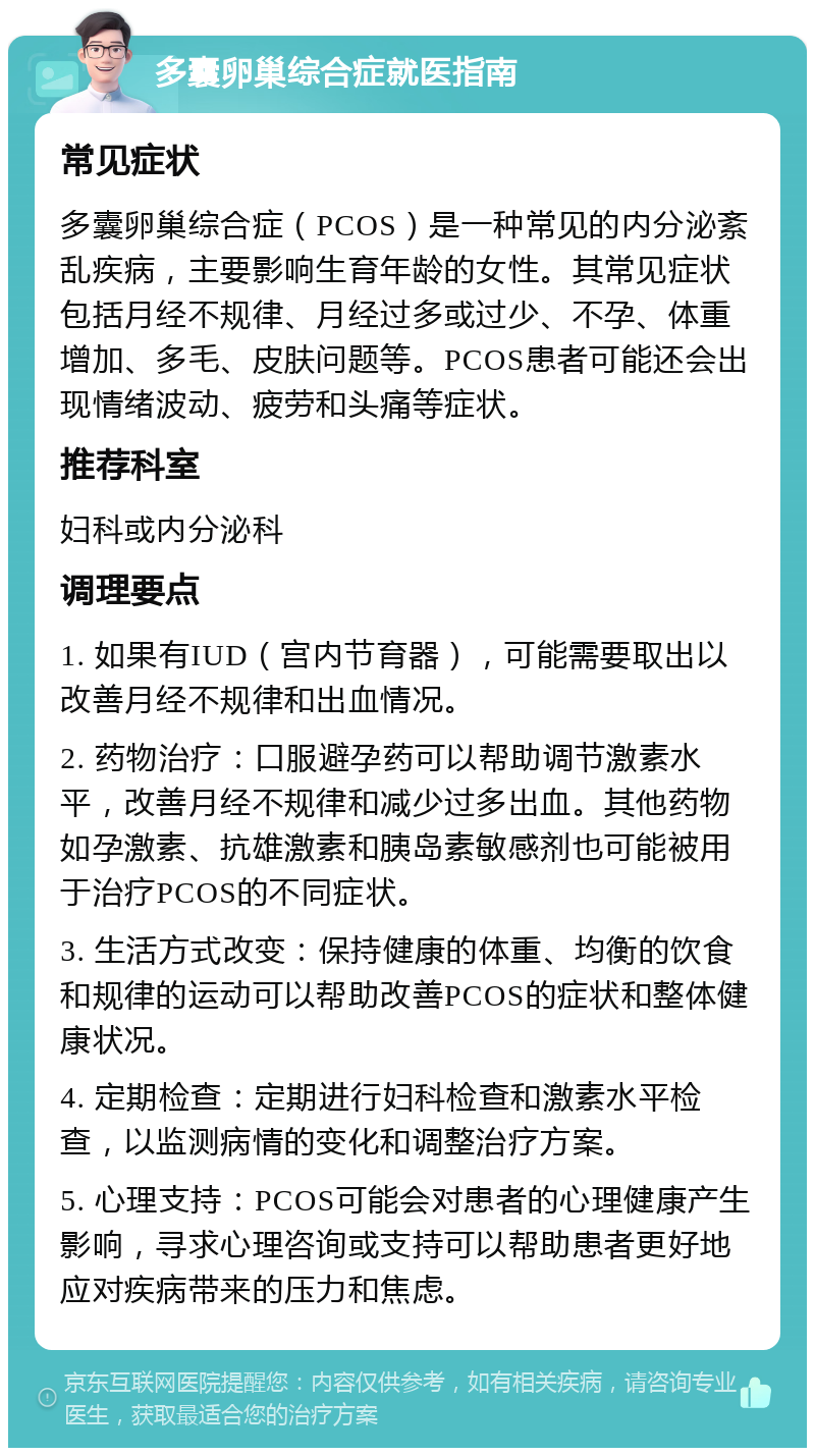 多囊卵巢综合症就医指南 常见症状 多囊卵巢综合症（PCOS）是一种常见的内分泌紊乱疾病，主要影响生育年龄的女性。其常见症状包括月经不规律、月经过多或过少、不孕、体重增加、多毛、皮肤问题等。PCOS患者可能还会出现情绪波动、疲劳和头痛等症状。 推荐科室 妇科或内分泌科 调理要点 1. 如果有IUD（宫内节育器），可能需要取出以改善月经不规律和出血情况。 2. 药物治疗：口服避孕药可以帮助调节激素水平，改善月经不规律和减少过多出血。其他药物如孕激素、抗雄激素和胰岛素敏感剂也可能被用于治疗PCOS的不同症状。 3. 生活方式改变：保持健康的体重、均衡的饮食和规律的运动可以帮助改善PCOS的症状和整体健康状况。 4. 定期检查：定期进行妇科检查和激素水平检查，以监测病情的变化和调整治疗方案。 5. 心理支持：PCOS可能会对患者的心理健康产生影响，寻求心理咨询或支持可以帮助患者更好地应对疾病带来的压力和焦虑。