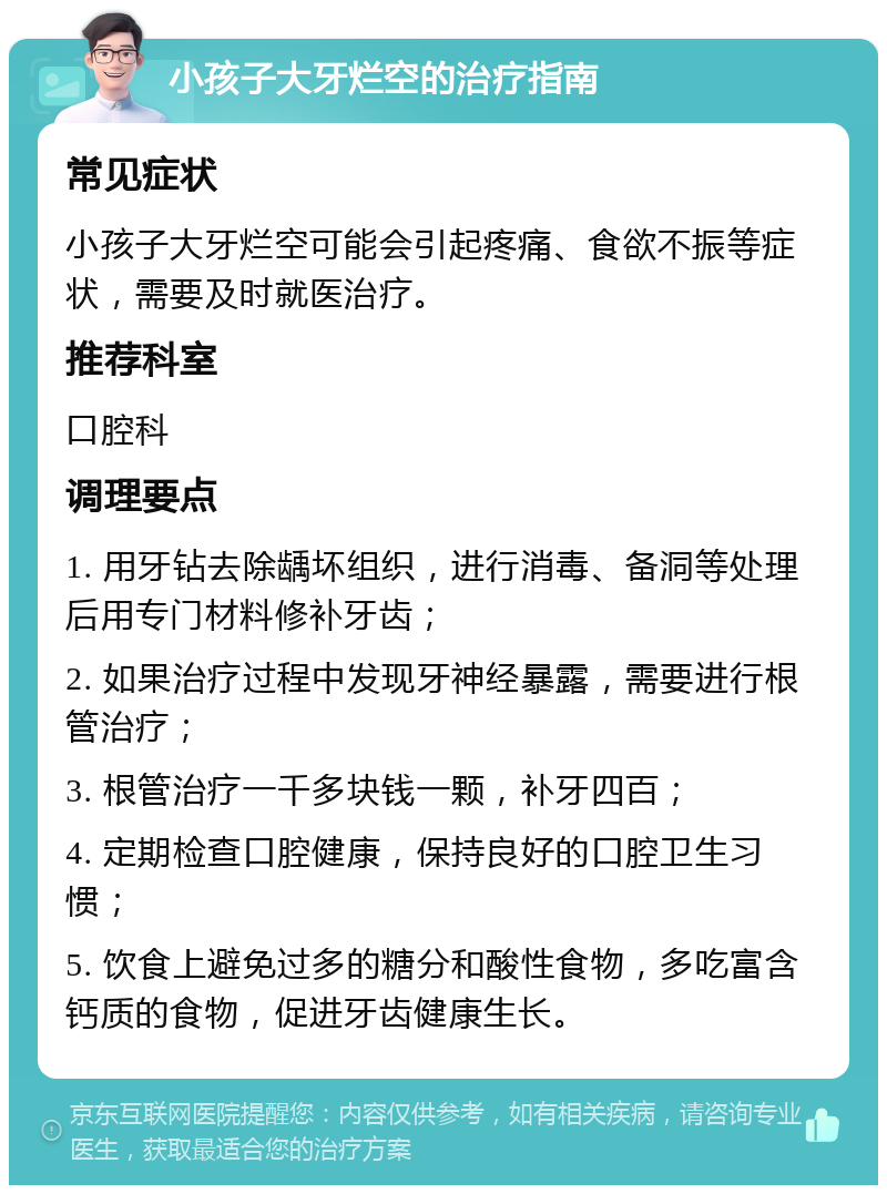 小孩子大牙烂空的治疗指南 常见症状 小孩子大牙烂空可能会引起疼痛、食欲不振等症状，需要及时就医治疗。 推荐科室 口腔科 调理要点 1. 用牙钻去除龋坏组织，进行消毒、备洞等处理后用专门材料修补牙齿； 2. 如果治疗过程中发现牙神经暴露，需要进行根管治疗； 3. 根管治疗一千多块钱一颗，补牙四百； 4. 定期检查口腔健康，保持良好的口腔卫生习惯； 5. 饮食上避免过多的糖分和酸性食物，多吃富含钙质的食物，促进牙齿健康生长。