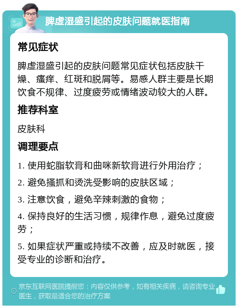 脾虚湿盛引起的皮肤问题就医指南 常见症状 脾虚湿盛引起的皮肤问题常见症状包括皮肤干燥、瘙痒、红斑和脱屑等。易感人群主要是长期饮食不规律、过度疲劳或情绪波动较大的人群。 推荐科室 皮肤科 调理要点 1. 使用蛇脂软膏和曲咪新软膏进行外用治疗； 2. 避免搔抓和烫洗受影响的皮肤区域； 3. 注意饮食，避免辛辣刺激的食物； 4. 保持良好的生活习惯，规律作息，避免过度疲劳； 5. 如果症状严重或持续不改善，应及时就医，接受专业的诊断和治疗。