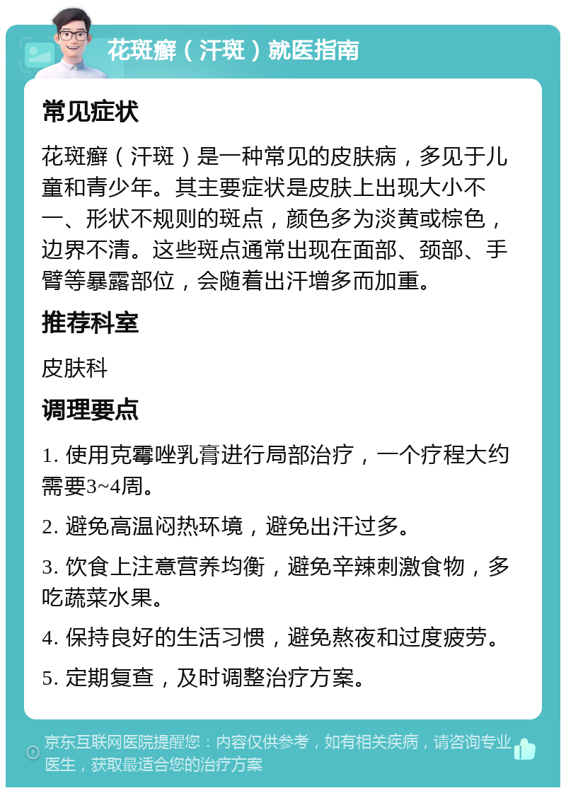 花斑癣（汗斑）就医指南 常见症状 花斑癣（汗斑）是一种常见的皮肤病，多见于儿童和青少年。其主要症状是皮肤上出现大小不一、形状不规则的斑点，颜色多为淡黄或棕色，边界不清。这些斑点通常出现在面部、颈部、手臂等暴露部位，会随着出汗增多而加重。 推荐科室 皮肤科 调理要点 1. 使用克霉唑乳膏进行局部治疗，一个疗程大约需要3~4周。 2. 避免高温闷热环境，避免出汗过多。 3. 饮食上注意营养均衡，避免辛辣刺激食物，多吃蔬菜水果。 4. 保持良好的生活习惯，避免熬夜和过度疲劳。 5. 定期复查，及时调整治疗方案。