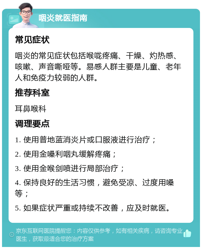 咽炎就医指南 常见症状 咽炎的常见症状包括喉咙疼痛、干燥、灼热感、咳嗽、声音嘶哑等。易感人群主要是儿童、老年人和免疫力较弱的人群。 推荐科室 耳鼻喉科 调理要点 1. 使用普地蓝消炎片或口服液进行治疗； 2. 使用金嗓利咽丸缓解疼痛； 3. 使用金喉剑喷进行局部治疗； 4. 保持良好的生活习惯，避免受凉、过度用嗓等； 5. 如果症状严重或持续不改善，应及时就医。