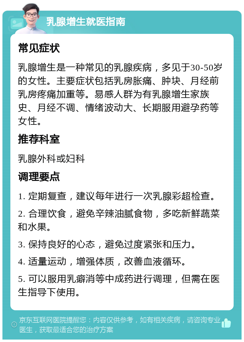 乳腺增生就医指南 常见症状 乳腺增生是一种常见的乳腺疾病，多见于30-50岁的女性。主要症状包括乳房胀痛、肿块、月经前乳房疼痛加重等。易感人群为有乳腺增生家族史、月经不调、情绪波动大、长期服用避孕药等女性。 推荐科室 乳腺外科或妇科 调理要点 1. 定期复查，建议每年进行一次乳腺彩超检查。 2. 合理饮食，避免辛辣油腻食物，多吃新鲜蔬菜和水果。 3. 保持良好的心态，避免过度紧张和压力。 4. 适量运动，增强体质，改善血液循环。 5. 可以服用乳癖消等中成药进行调理，但需在医生指导下使用。