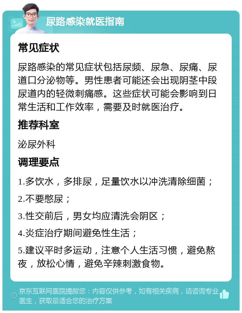 尿路感染就医指南 常见症状 尿路感染的常见症状包括尿频、尿急、尿痛、尿道口分泌物等。男性患者可能还会出现阴茎中段尿道内的轻微刺痛感。这些症状可能会影响到日常生活和工作效率，需要及时就医治疗。 推荐科室 泌尿外科 调理要点 1.多饮水，多排尿，足量饮水以冲洗清除细菌； 2.不要憋尿； 3.性交前后，男女均应清洗会阴区； 4.炎症治疗期间避免性生活； 5.建议平时多运动，注意个人生活习惯，避免熬夜，放松心情，避免辛辣刺激食物。