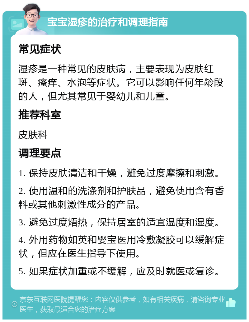 宝宝湿疹的治疗和调理指南 常见症状 湿疹是一种常见的皮肤病，主要表现为皮肤红斑、瘙痒、水泡等症状。它可以影响任何年龄段的人，但尤其常见于婴幼儿和儿童。 推荐科室 皮肤科 调理要点 1. 保持皮肤清洁和干燥，避免过度摩擦和刺激。 2. 使用温和的洗涤剂和护肤品，避免使用含有香料或其他刺激性成分的产品。 3. 避免过度焐热，保持居室的适宜温度和湿度。 4. 外用药物如英和婴宝医用冷敷凝胶可以缓解症状，但应在医生指导下使用。 5. 如果症状加重或不缓解，应及时就医或复诊。