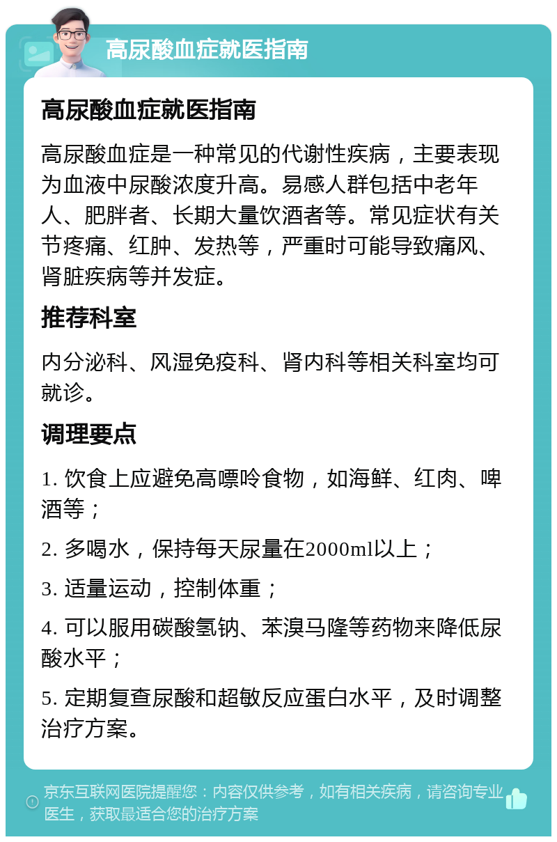 高尿酸血症就医指南 高尿酸血症就医指南 高尿酸血症是一种常见的代谢性疾病，主要表现为血液中尿酸浓度升高。易感人群包括中老年人、肥胖者、长期大量饮酒者等。常见症状有关节疼痛、红肿、发热等，严重时可能导致痛风、肾脏疾病等并发症。 推荐科室 内分泌科、风湿免疫科、肾内科等相关科室均可就诊。 调理要点 1. 饮食上应避免高嘌呤食物，如海鲜、红肉、啤酒等； 2. 多喝水，保持每天尿量在2000ml以上； 3. 适量运动，控制体重； 4. 可以服用碳酸氢钠、苯溴马隆等药物来降低尿酸水平； 5. 定期复查尿酸和超敏反应蛋白水平，及时调整治疗方案。