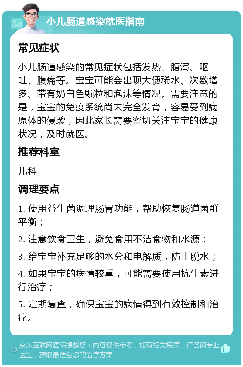 小儿肠道感染就医指南 常见症状 小儿肠道感染的常见症状包括发热、腹泻、呕吐、腹痛等。宝宝可能会出现大便稀水、次数增多、带有奶白色颗粒和泡沫等情况。需要注意的是，宝宝的免疫系统尚未完全发育，容易受到病原体的侵袭，因此家长需要密切关注宝宝的健康状况，及时就医。 推荐科室 儿科 调理要点 1. 使用益生菌调理肠胃功能，帮助恢复肠道菌群平衡； 2. 注意饮食卫生，避免食用不洁食物和水源； 3. 给宝宝补充足够的水分和电解质，防止脱水； 4. 如果宝宝的病情较重，可能需要使用抗生素进行治疗； 5. 定期复查，确保宝宝的病情得到有效控制和治疗。