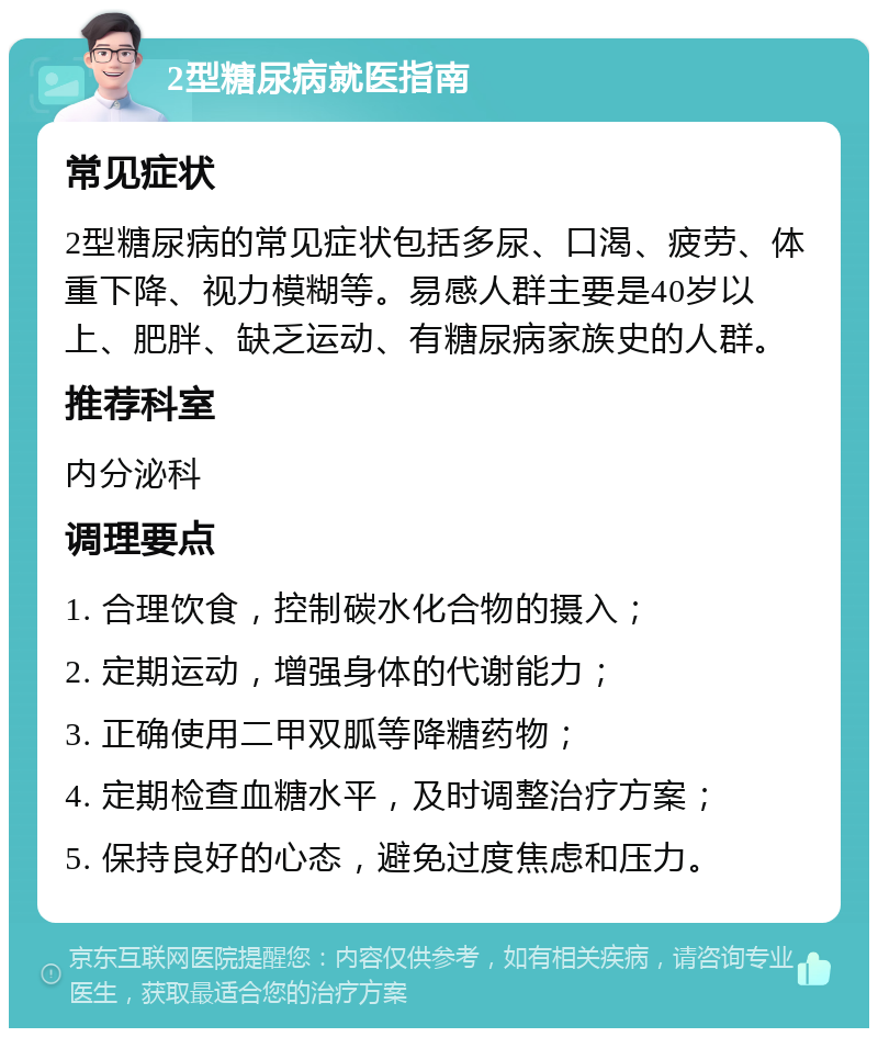 2型糖尿病就医指南 常见症状 2型糖尿病的常见症状包括多尿、口渴、疲劳、体重下降、视力模糊等。易感人群主要是40岁以上、肥胖、缺乏运动、有糖尿病家族史的人群。 推荐科室 内分泌科 调理要点 1. 合理饮食，控制碳水化合物的摄入； 2. 定期运动，增强身体的代谢能力； 3. 正确使用二甲双胍等降糖药物； 4. 定期检查血糖水平，及时调整治疗方案； 5. 保持良好的心态，避免过度焦虑和压力。