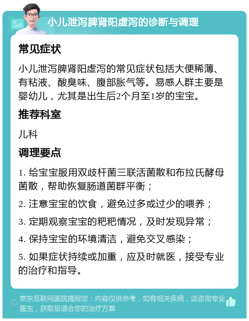 小儿泄泻脾肾阳虚泻的诊断与调理 常见症状 小儿泄泻脾肾阳虚泻的常见症状包括大便稀薄、有粘液、酸臭味、腹部胀气等。易感人群主要是婴幼儿，尤其是出生后2个月至1岁的宝宝。 推荐科室 儿科 调理要点 1. 给宝宝服用双歧杆菌三联活菌散和布拉氏酵母菌散，帮助恢复肠道菌群平衡； 2. 注意宝宝的饮食，避免过多或过少的喂养； 3. 定期观察宝宝的粑粑情况，及时发现异常； 4. 保持宝宝的环境清洁，避免交叉感染； 5. 如果症状持续或加重，应及时就医，接受专业的治疗和指导。