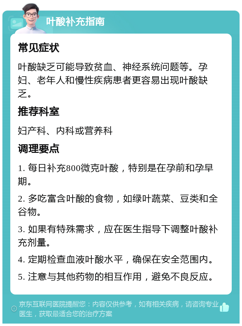 叶酸补充指南 常见症状 叶酸缺乏可能导致贫血、神经系统问题等。孕妇、老年人和慢性疾病患者更容易出现叶酸缺乏。 推荐科室 妇产科、内科或营养科 调理要点 1. 每日补充800微克叶酸，特别是在孕前和孕早期。 2. 多吃富含叶酸的食物，如绿叶蔬菜、豆类和全谷物。 3. 如果有特殊需求，应在医生指导下调整叶酸补充剂量。 4. 定期检查血液叶酸水平，确保在安全范围内。 5. 注意与其他药物的相互作用，避免不良反应。