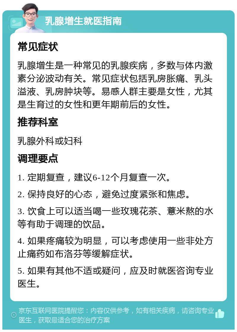 乳腺增生就医指南 常见症状 乳腺增生是一种常见的乳腺疾病，多数与体内激素分泌波动有关。常见症状包括乳房胀痛、乳头溢液、乳房肿块等。易感人群主要是女性，尤其是生育过的女性和更年期前后的女性。 推荐科室 乳腺外科或妇科 调理要点 1. 定期复查，建议6-12个月复查一次。 2. 保持良好的心态，避免过度紧张和焦虑。 3. 饮食上可以适当喝一些玫瑰花茶、薏米熬的水等有助于调理的饮品。 4. 如果疼痛较为明显，可以考虑使用一些非处方止痛药如布洛芬等缓解症状。 5. 如果有其他不适或疑问，应及时就医咨询专业医生。