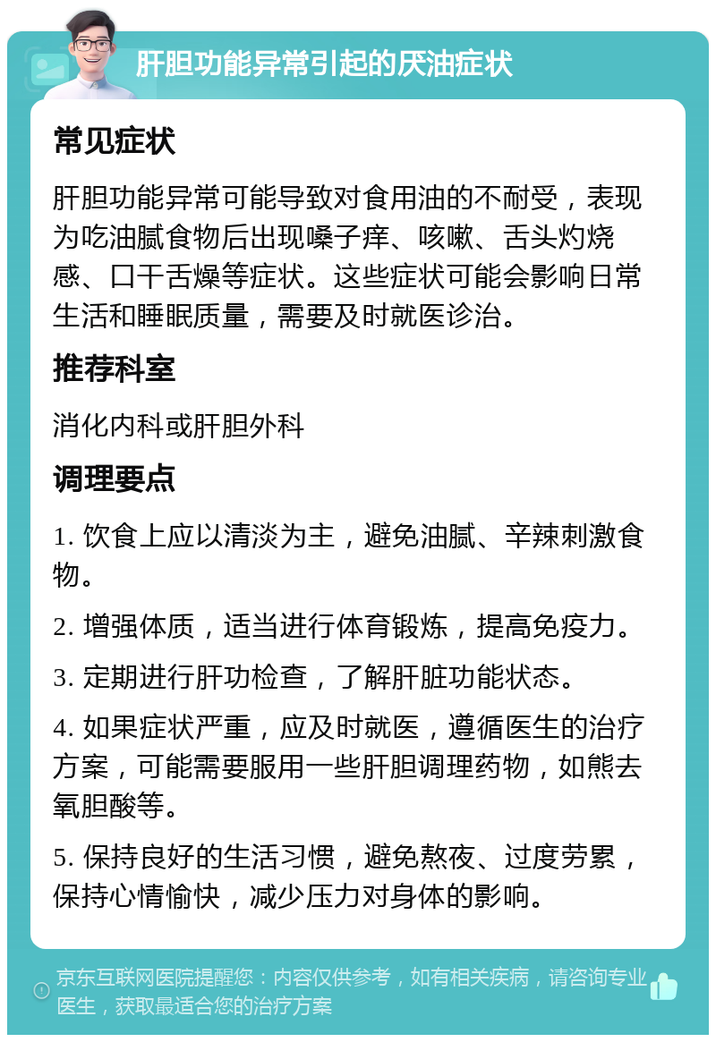 肝胆功能异常引起的厌油症状 常见症状 肝胆功能异常可能导致对食用油的不耐受，表现为吃油腻食物后出现嗓子痒、咳嗽、舌头灼烧感、口干舌燥等症状。这些症状可能会影响日常生活和睡眠质量，需要及时就医诊治。 推荐科室 消化内科或肝胆外科 调理要点 1. 饮食上应以清淡为主，避免油腻、辛辣刺激食物。 2. 增强体质，适当进行体育锻炼，提高免疫力。 3. 定期进行肝功检查，了解肝脏功能状态。 4. 如果症状严重，应及时就医，遵循医生的治疗方案，可能需要服用一些肝胆调理药物，如熊去氧胆酸等。 5. 保持良好的生活习惯，避免熬夜、过度劳累，保持心情愉快，减少压力对身体的影响。