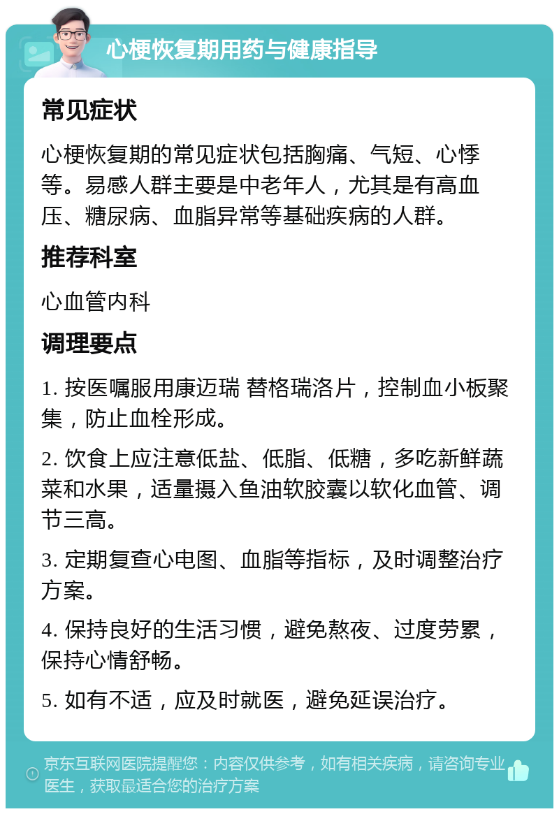 心梗恢复期用药与健康指导 常见症状 心梗恢复期的常见症状包括胸痛、气短、心悸等。易感人群主要是中老年人，尤其是有高血压、糖尿病、血脂异常等基础疾病的人群。 推荐科室 心血管内科 调理要点 1. 按医嘱服用康迈瑞 替格瑞洛片，控制血小板聚集，防止血栓形成。 2. 饮食上应注意低盐、低脂、低糖，多吃新鲜蔬菜和水果，适量摄入鱼油软胶囊以软化血管、调节三高。 3. 定期复查心电图、血脂等指标，及时调整治疗方案。 4. 保持良好的生活习惯，避免熬夜、过度劳累，保持心情舒畅。 5. 如有不适，应及时就医，避免延误治疗。