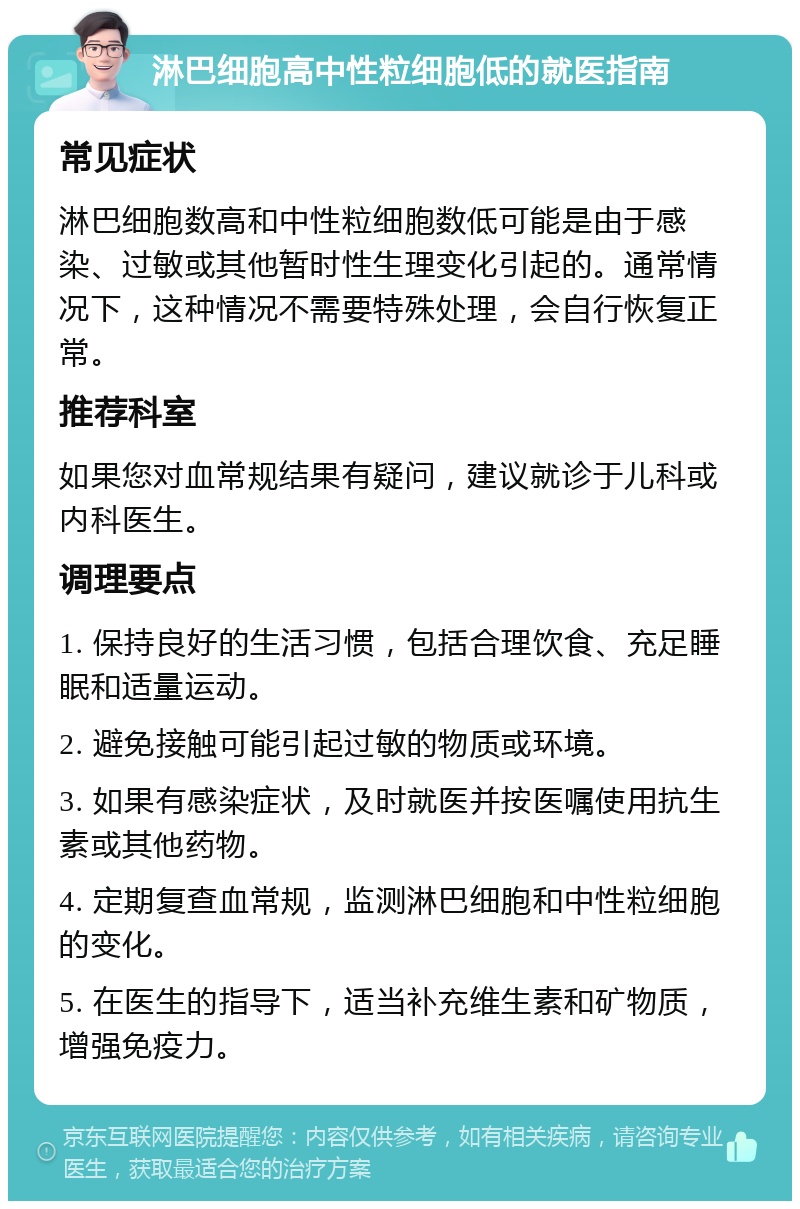 淋巴细胞高中性粒细胞低的就医指南 常见症状 淋巴细胞数高和中性粒细胞数低可能是由于感染、过敏或其他暂时性生理变化引起的。通常情况下，这种情况不需要特殊处理，会自行恢复正常。 推荐科室 如果您对血常规结果有疑问，建议就诊于儿科或内科医生。 调理要点 1. 保持良好的生活习惯，包括合理饮食、充足睡眠和适量运动。 2. 避免接触可能引起过敏的物质或环境。 3. 如果有感染症状，及时就医并按医嘱使用抗生素或其他药物。 4. 定期复查血常规，监测淋巴细胞和中性粒细胞的变化。 5. 在医生的指导下，适当补充维生素和矿物质，增强免疫力。