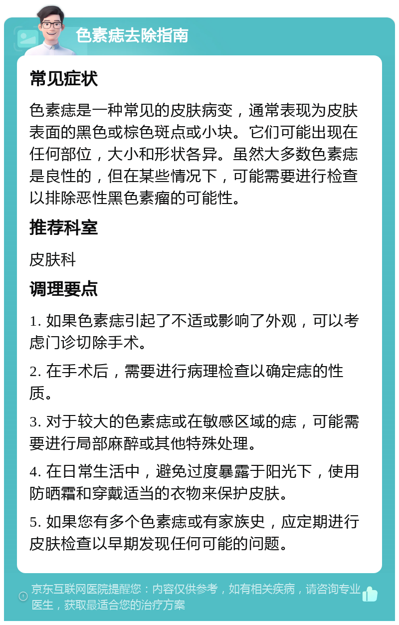 色素痣去除指南 常见症状 色素痣是一种常见的皮肤病变，通常表现为皮肤表面的黑色或棕色斑点或小块。它们可能出现在任何部位，大小和形状各异。虽然大多数色素痣是良性的，但在某些情况下，可能需要进行检查以排除恶性黑色素瘤的可能性。 推荐科室 皮肤科 调理要点 1. 如果色素痣引起了不适或影响了外观，可以考虑门诊切除手术。 2. 在手术后，需要进行病理检查以确定痣的性质。 3. 对于较大的色素痣或在敏感区域的痣，可能需要进行局部麻醉或其他特殊处理。 4. 在日常生活中，避免过度暴露于阳光下，使用防晒霜和穿戴适当的衣物来保护皮肤。 5. 如果您有多个色素痣或有家族史，应定期进行皮肤检查以早期发现任何可能的问题。