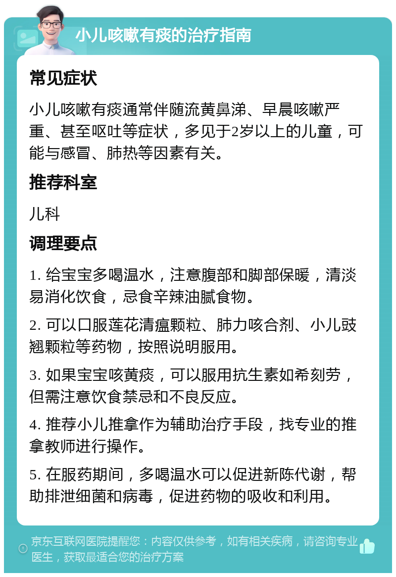 小儿咳嗽有痰的治疗指南 常见症状 小儿咳嗽有痰通常伴随流黄鼻涕、早晨咳嗽严重、甚至呕吐等症状，多见于2岁以上的儿童，可能与感冒、肺热等因素有关。 推荐科室 儿科 调理要点 1. 给宝宝多喝温水，注意腹部和脚部保暖，清淡易消化饮食，忌食辛辣油腻食物。 2. 可以口服莲花清瘟颗粒、肺力咳合剂、小儿豉翘颗粒等药物，按照说明服用。 3. 如果宝宝咳黄痰，可以服用抗生素如希刻劳，但需注意饮食禁忌和不良反应。 4. 推荐小儿推拿作为辅助治疗手段，找专业的推拿教师进行操作。 5. 在服药期间，多喝温水可以促进新陈代谢，帮助排泄细菌和病毒，促进药物的吸收和利用。