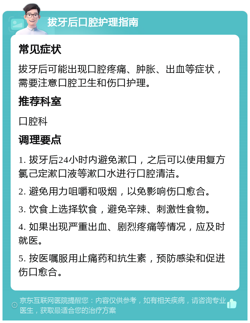 拔牙后口腔护理指南 常见症状 拔牙后可能出现口腔疼痛、肿胀、出血等症状，需要注意口腔卫生和伤口护理。 推荐科室 口腔科 调理要点 1. 拔牙后24小时内避免漱口，之后可以使用复方氯己定漱口液等漱口水进行口腔清洁。 2. 避免用力咀嚼和吸烟，以免影响伤口愈合。 3. 饮食上选择软食，避免辛辣、刺激性食物。 4. 如果出现严重出血、剧烈疼痛等情况，应及时就医。 5. 按医嘱服用止痛药和抗生素，预防感染和促进伤口愈合。