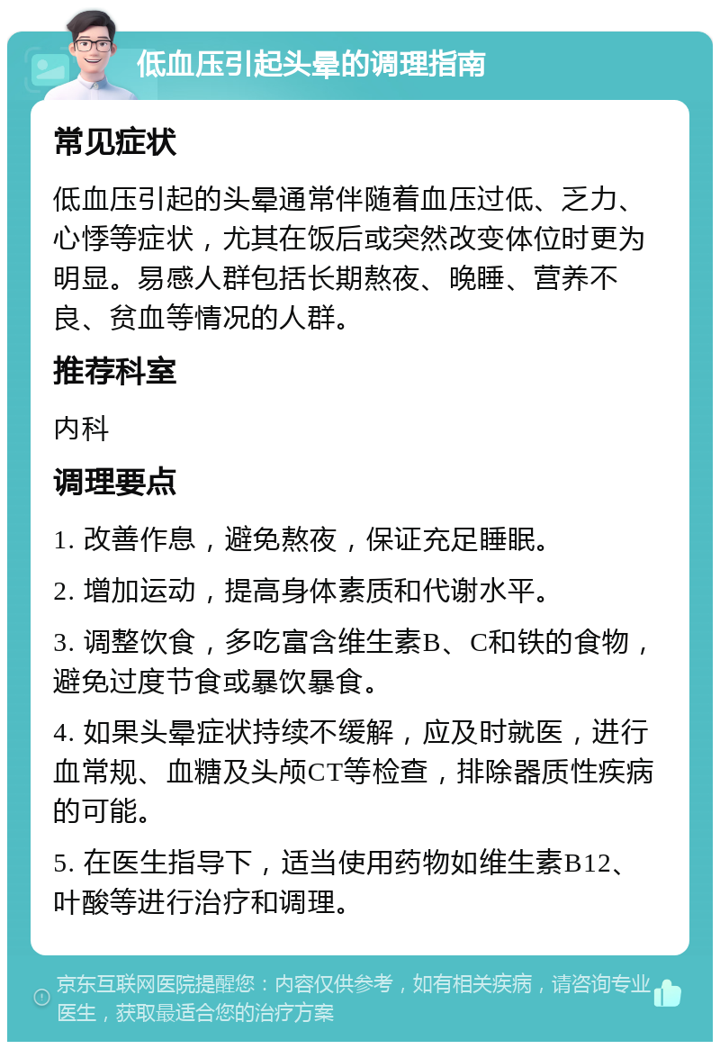 低血压引起头晕的调理指南 常见症状 低血压引起的头晕通常伴随着血压过低、乏力、心悸等症状，尤其在饭后或突然改变体位时更为明显。易感人群包括长期熬夜、晚睡、营养不良、贫血等情况的人群。 推荐科室 内科 调理要点 1. 改善作息，避免熬夜，保证充足睡眠。 2. 增加运动，提高身体素质和代谢水平。 3. 调整饮食，多吃富含维生素B、C和铁的食物，避免过度节食或暴饮暴食。 4. 如果头晕症状持续不缓解，应及时就医，进行血常规、血糖及头颅CT等检查，排除器质性疾病的可能。 5. 在医生指导下，适当使用药物如维生素B12、叶酸等进行治疗和调理。