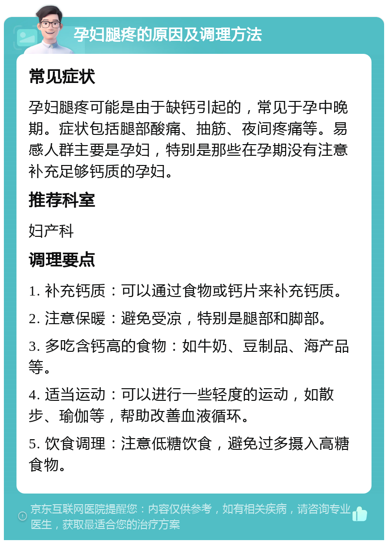 孕妇腿疼的原因及调理方法 常见症状 孕妇腿疼可能是由于缺钙引起的，常见于孕中晚期。症状包括腿部酸痛、抽筋、夜间疼痛等。易感人群主要是孕妇，特别是那些在孕期没有注意补充足够钙质的孕妇。 推荐科室 妇产科 调理要点 1. 补充钙质：可以通过食物或钙片来补充钙质。 2. 注意保暖：避免受凉，特别是腿部和脚部。 3. 多吃含钙高的食物：如牛奶、豆制品、海产品等。 4. 适当运动：可以进行一些轻度的运动，如散步、瑜伽等，帮助改善血液循环。 5. 饮食调理：注意低糖饮食，避免过多摄入高糖食物。