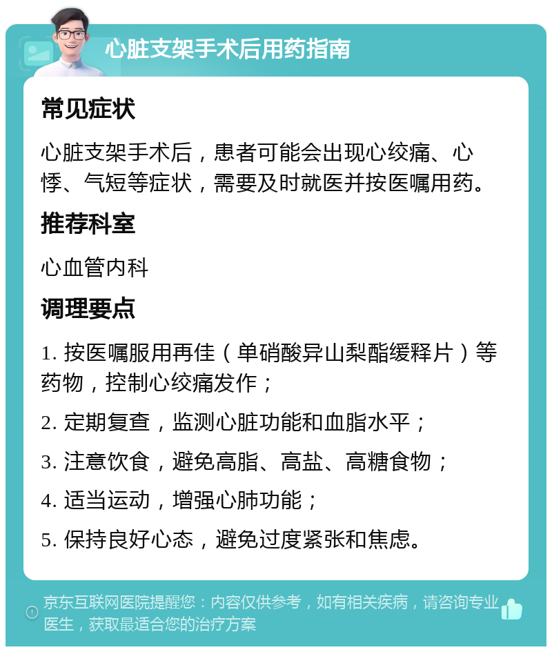 心脏支架手术后用药指南 常见症状 心脏支架手术后，患者可能会出现心绞痛、心悸、气短等症状，需要及时就医并按医嘱用药。 推荐科室 心血管内科 调理要点 1. 按医嘱服用再佳（单硝酸异山梨酯缓释片）等药物，控制心绞痛发作； 2. 定期复查，监测心脏功能和血脂水平； 3. 注意饮食，避免高脂、高盐、高糖食物； 4. 适当运动，增强心肺功能； 5. 保持良好心态，避免过度紧张和焦虑。