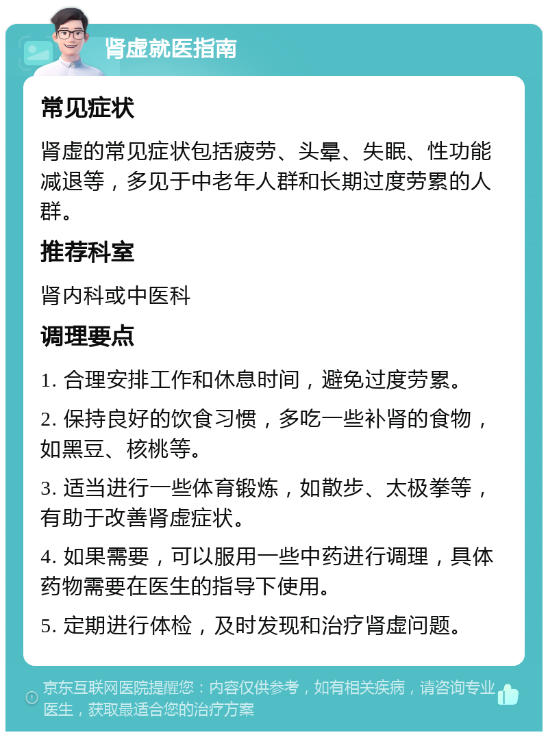 肾虚就医指南 常见症状 肾虚的常见症状包括疲劳、头晕、失眠、性功能减退等，多见于中老年人群和长期过度劳累的人群。 推荐科室 肾内科或中医科 调理要点 1. 合理安排工作和休息时间，避免过度劳累。 2. 保持良好的饮食习惯，多吃一些补肾的食物，如黑豆、核桃等。 3. 适当进行一些体育锻炼，如散步、太极拳等，有助于改善肾虚症状。 4. 如果需要，可以服用一些中药进行调理，具体药物需要在医生的指导下使用。 5. 定期进行体检，及时发现和治疗肾虚问题。