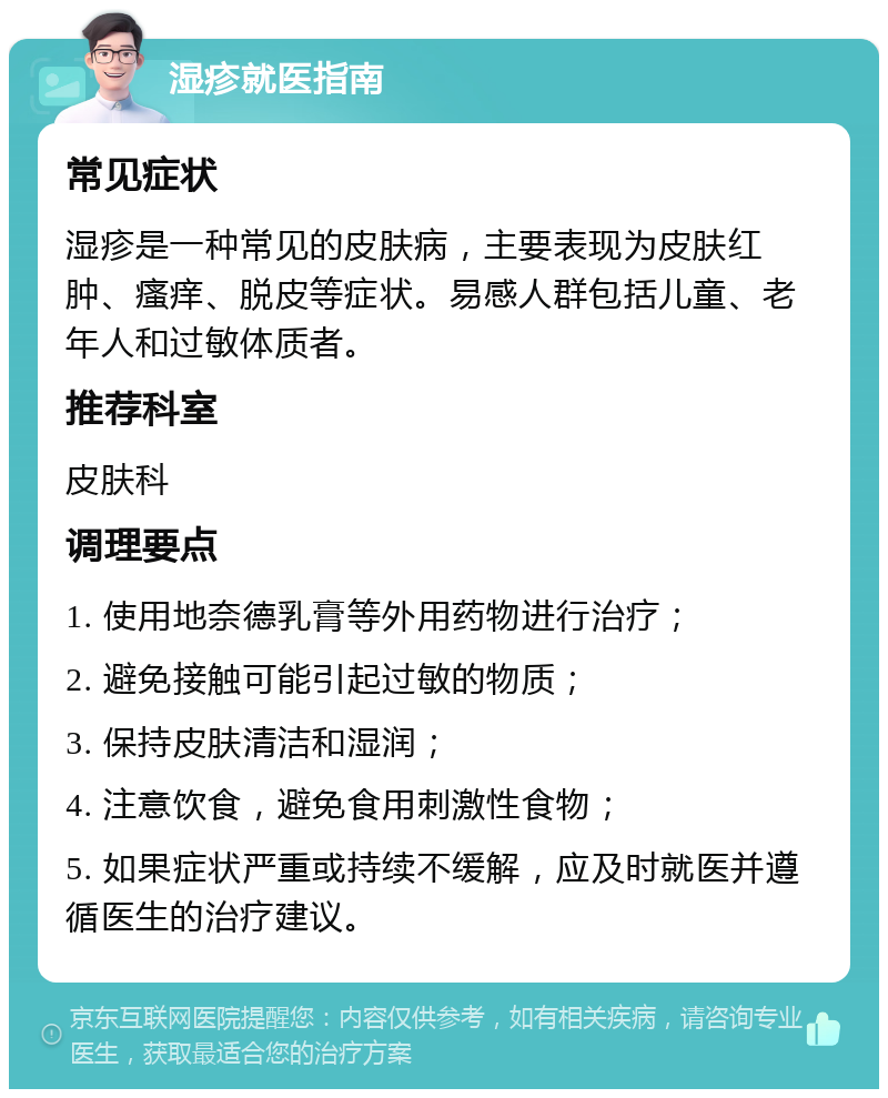 湿疹就医指南 常见症状 湿疹是一种常见的皮肤病，主要表现为皮肤红肿、瘙痒、脱皮等症状。易感人群包括儿童、老年人和过敏体质者。 推荐科室 皮肤科 调理要点 1. 使用地奈德乳膏等外用药物进行治疗； 2. 避免接触可能引起过敏的物质； 3. 保持皮肤清洁和湿润； 4. 注意饮食，避免食用刺激性食物； 5. 如果症状严重或持续不缓解，应及时就医并遵循医生的治疗建议。