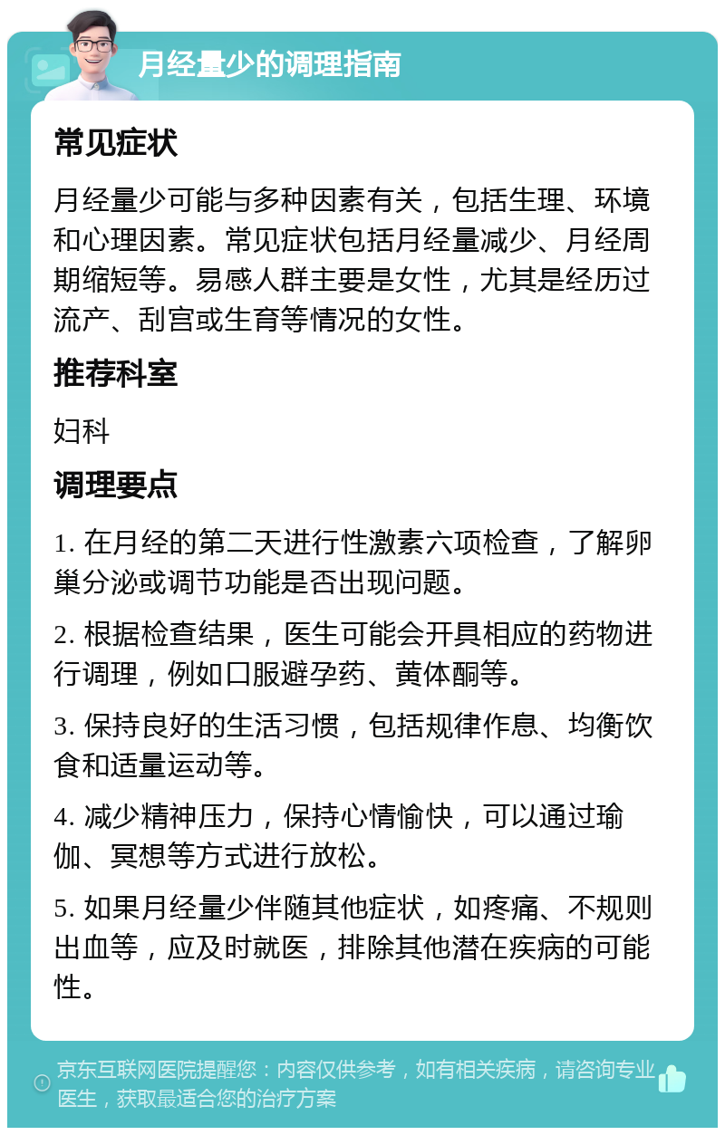 月经量少的调理指南 常见症状 月经量少可能与多种因素有关，包括生理、环境和心理因素。常见症状包括月经量减少、月经周期缩短等。易感人群主要是女性，尤其是经历过流产、刮宫或生育等情况的女性。 推荐科室 妇科 调理要点 1. 在月经的第二天进行性激素六项检查，了解卵巢分泌或调节功能是否出现问题。 2. 根据检查结果，医生可能会开具相应的药物进行调理，例如口服避孕药、黄体酮等。 3. 保持良好的生活习惯，包括规律作息、均衡饮食和适量运动等。 4. 减少精神压力，保持心情愉快，可以通过瑜伽、冥想等方式进行放松。 5. 如果月经量少伴随其他症状，如疼痛、不规则出血等，应及时就医，排除其他潜在疾病的可能性。